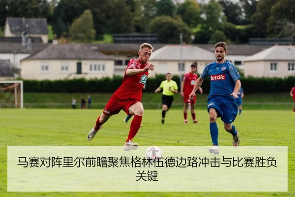 马赛对阵里尔前瞻聚焦格林伍德边路冲击与比赛胜负关键