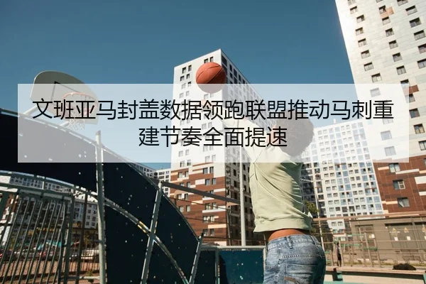 文班亚马封盖数据领跑联盟推动马刺重建节奏全面提速