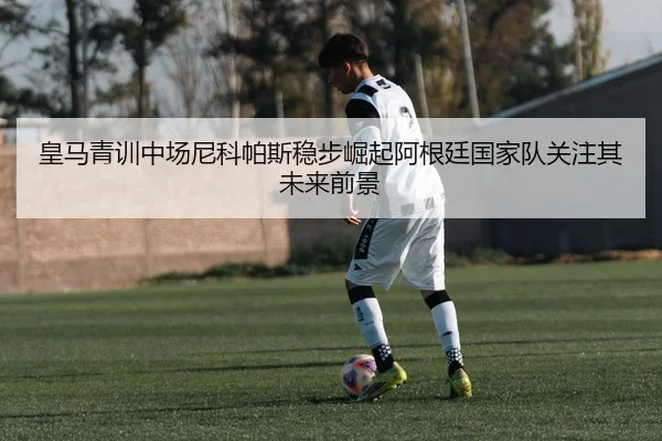 皇马青训中场尼科帕斯稳步崛起阿根廷国家队关注其未来前景
